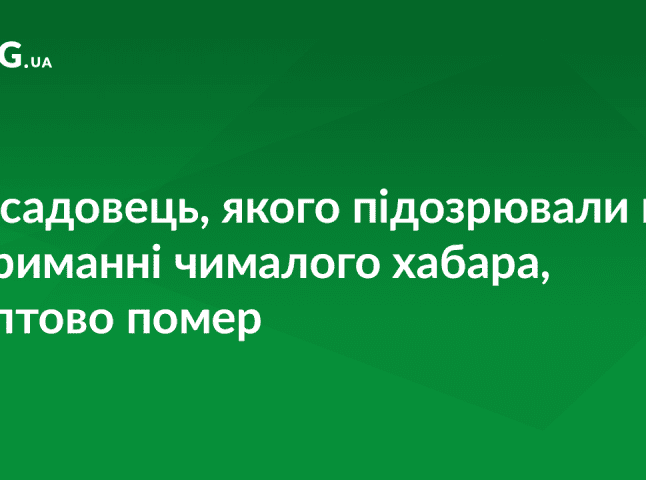 Посадовець, якого підозрювали у хабарництві, помер